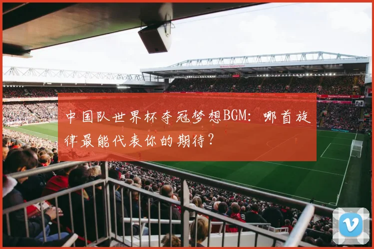 中国队世界杯夺冠梦想BGM：哪首旋律最能代表你的期待？