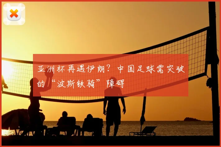 亚洲杯再遇伊朗？中国足球需突破的“波斯铁骑”障碍