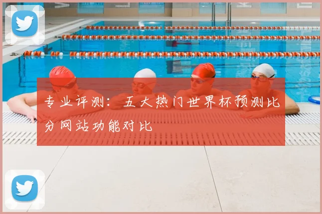 专业评测：五大热门世界杯预测比分网站功能对比