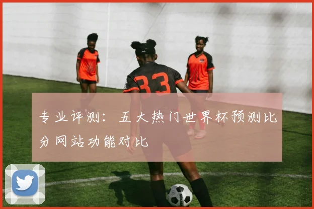 专业评测：五大热门世界杯预测比分网站功能对比