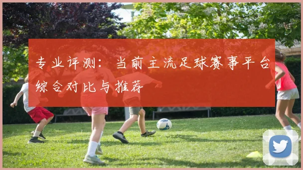 专业评测：当前主流足球赛事平台综合对比与推荐