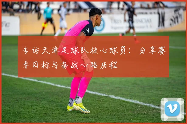 专访天津足球队核心球员：分享赛季目标与备战心路历程