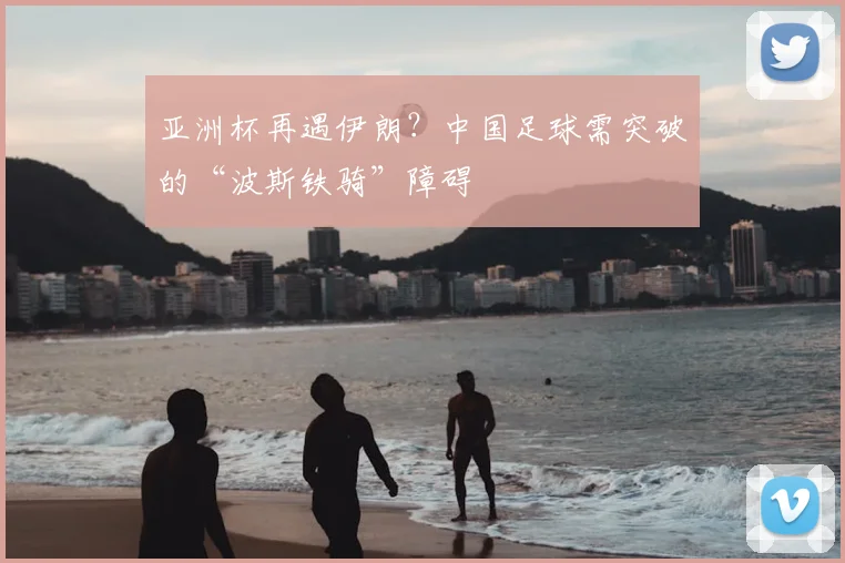 亚洲杯再遇伊朗？中国足球需突破的“波斯铁骑”障碍