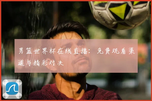 男篮世界杯在线直播：免费观看渠道与精彩对决