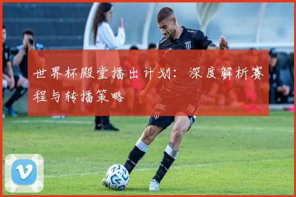 世界杯殿堂播出计划：深度解析赛程与转播策略