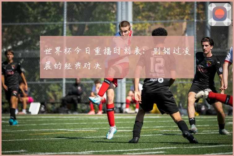 世界杯今日重播时刻表:别错过凌晨的经典对决