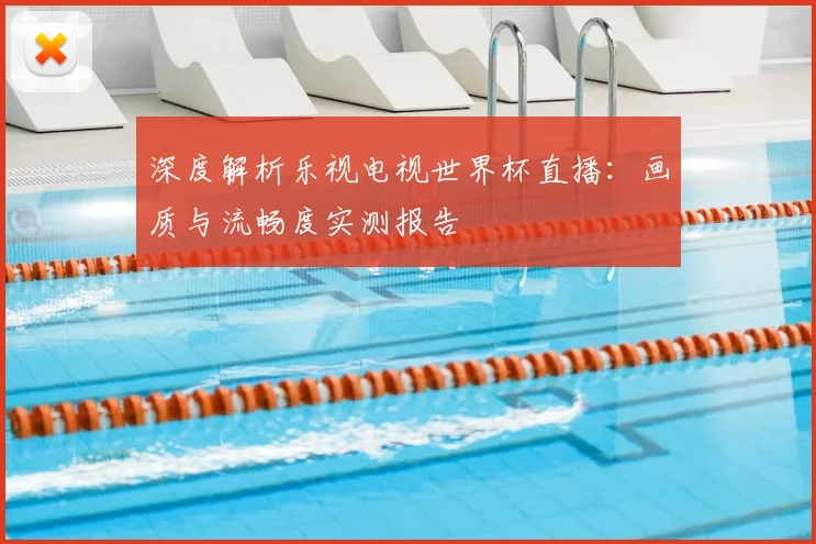 深度解析乐视电视世界杯直播:画质与流畅度实测报告