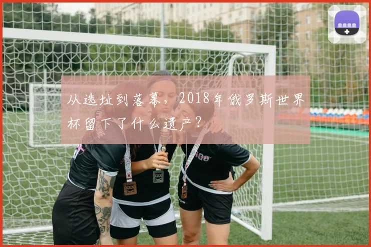 从选址到落幕，2018年俄罗斯世界杯留下了什么遗产？