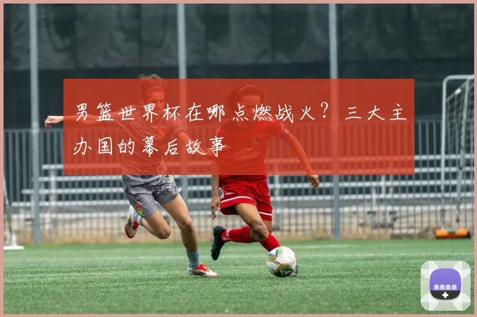 男篮世界杯在哪点燃战火?三大主办国的幕后故事