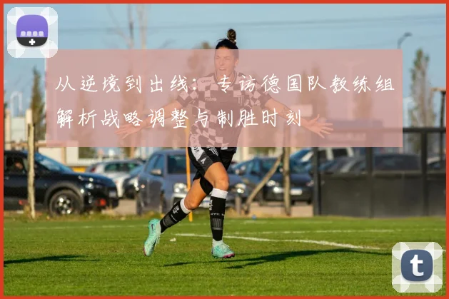 从逆境到出线：专访德国队教练组解析战略调整与制胜时刻
